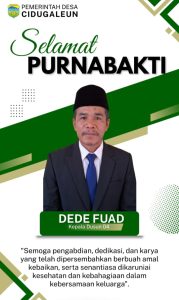 PEMERINTAH DESA CIDUGALEUN
Mengucapkan Selamat Purnabakti Kepada Bapak DEDE FUAD, Kepala Dusun 04
Tasikmalaya.
1 Agustus 2026_
Pemerintah Desa Cidugaleun dengan penuh hormat dan apresiasi mengucapkan Selamat Purnabakti* kepada:
Bapak DEDE FUAD*
Kepala Dusun 04 Desa Cidugaleun_
Atas dedikasi, pengabdian, dan loyalitas yang telah diberikan selama bertugas mengabdi kepada masyarakat Desa Cidugaleun.
Selama menjabat, Bapak Dede Fuad telah menjadi sosok yang dekat dengan warga, responsif, dan selalu hadir dalam setiap kegiatan kemasyarakatan di Dusun 04. Pengabdian beliau menjadi contoh semangat gotong royong dan pelayanan untuk membangun desa.
Semoga pengabdian, dedikasi, dan karya yang telah dipersembahkan berbuah amal kebaikan, serta senantiasa dikaruniai kesehatan dan kebahagiaan dalam kebersamaan keluarga"._
Terima kasih atas jasa-jasa Bapak selama ini.
Selamat memasuki masa purnabakti. Semoga selalu sehat dan berkah.
Hormat kami,*
Pemerintah Desa Cidugalen